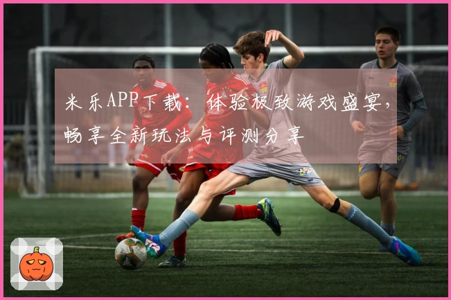 米乐APP下载：体验极致游戏盛宴，畅享全新玩法与评测分享