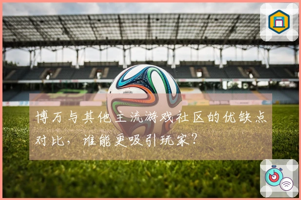 博万与其他主流游戏社区的优缺点对比，谁能更吸引玩家？