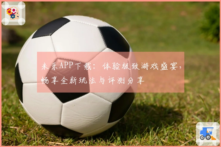 米乐APP下载：体验极致游戏盛宴，畅享全新玩法与评测分享