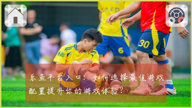 乐鱼平台入口：如何选择最佳游戏配置提升你的游戏体验？