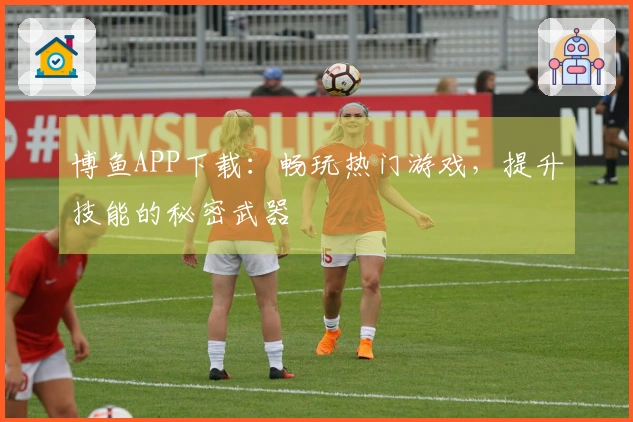 博鱼APP下载:畅玩热门游戏,提升技能的秘密武器