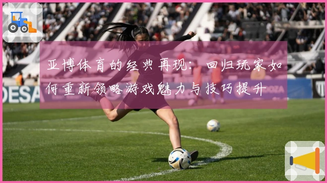 亚博体育的经典再现：回归玩家如何重新领略游戏魅力与技巧提升